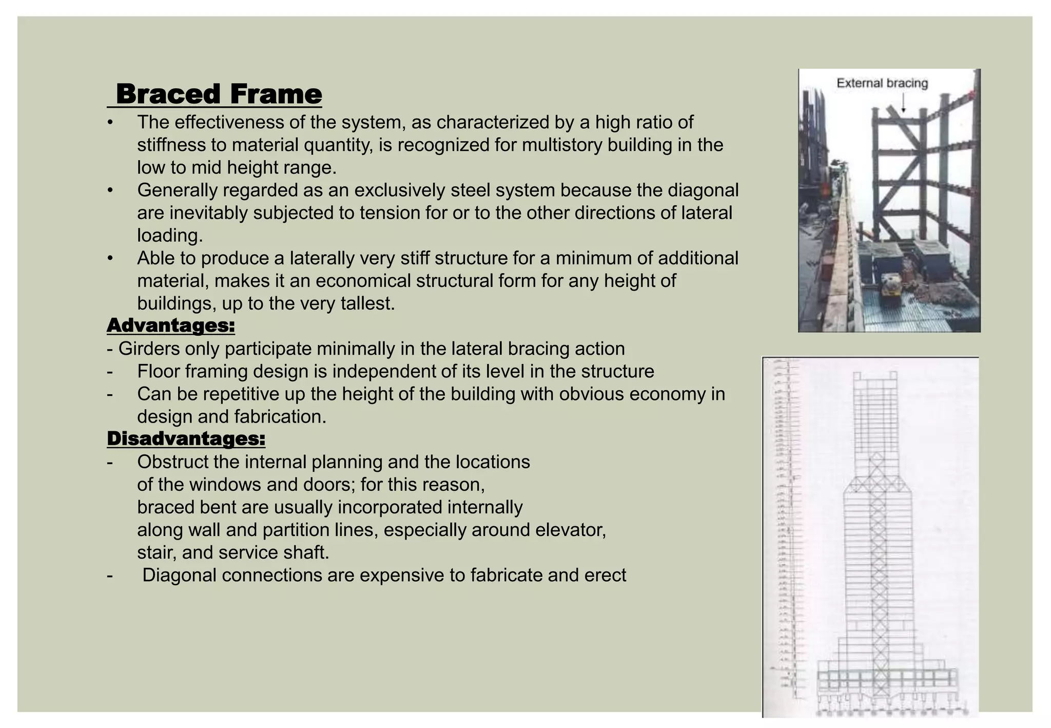 Braced Frame
• The effectiveness of the system, as characterized by a high ratio of
stiffness to material quantity, is recognized for multistory building in the
low to mid height range.
• Generally regarded as an exclusively steel system because the diagonal
are inevitably subjected to tension for or to the other directions of lateral
loading.
• Able to produce a laterally very stiff structure for a minimum of additional
material, makes it an economical structural form for any height of
buildings, up to the very tallest.
Advantages:
- Girders only participate minimally in the lateral bracing action
- Floor framing design is independent of its level in the structure
- Can be repetitive up the height of the building with obvious economy in
design and fabrication.
Disadvantages:
- Obstruct the internal planning and the locations
of the windows and doors; for this reason,
braced bent are usually incorporated internally
along wall and partition lines, especially around elevator,
stair, and service shaft.
- Diagonal connections are expensive to fabricate and erect
 