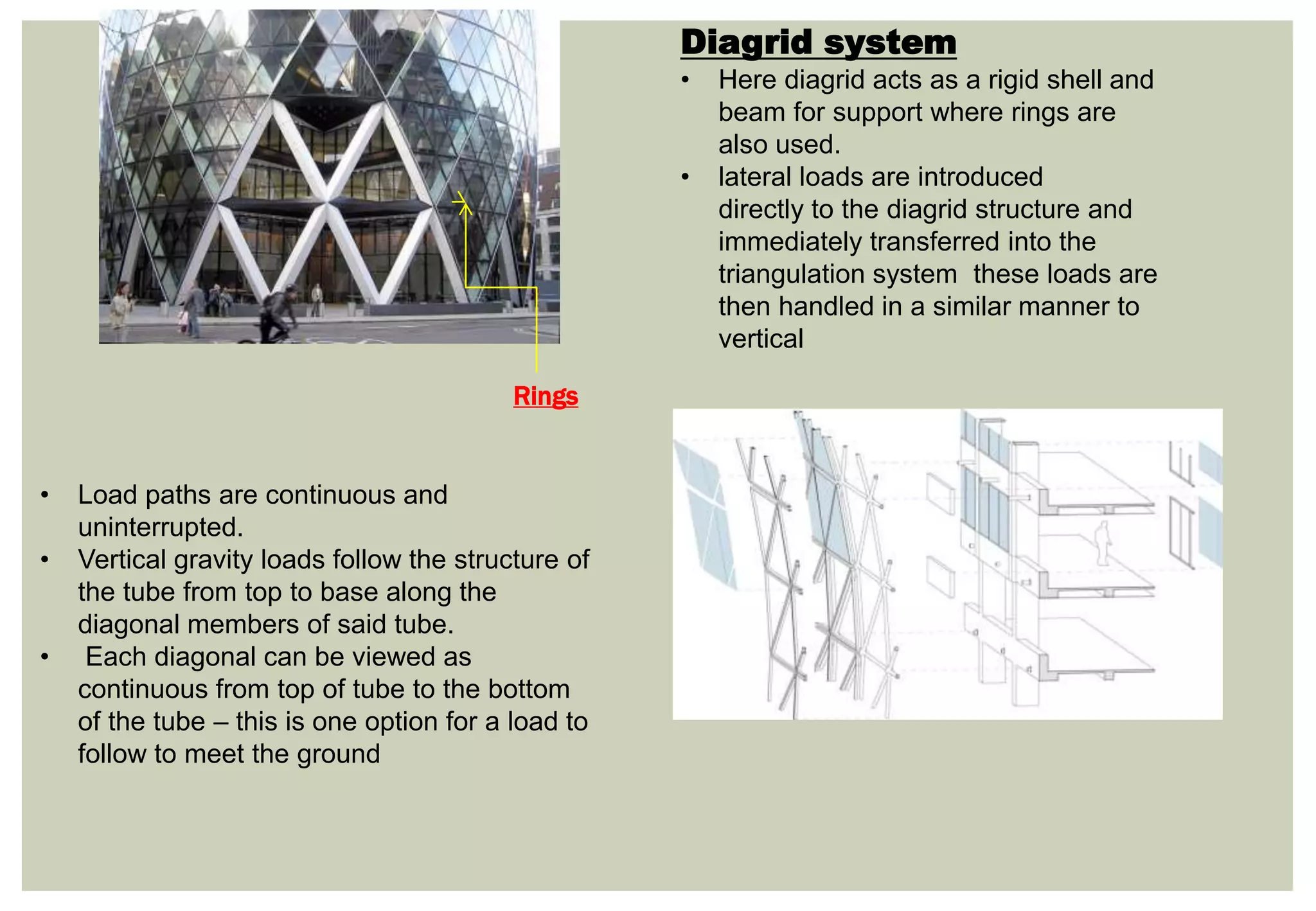 Diagrid system
• Here diagrid acts as a rigid shell and
beam for support where rings are
also used.
• lateral loads are introduced
directly to the diagrid structure and
immediately transferred into the
triangulation system these loads are
then handled in a similar manner to
vertical
• Load paths are continuous and
uninterrupted.
• Vertical gravity loads follow the structure of
the tube from top to base along the
diagonal members of said tube.
• Each diagonal can be viewed as
continuous from top of tube to the bottom
of the tube – this is one option for a load to
follow to meet the ground
Rings
 