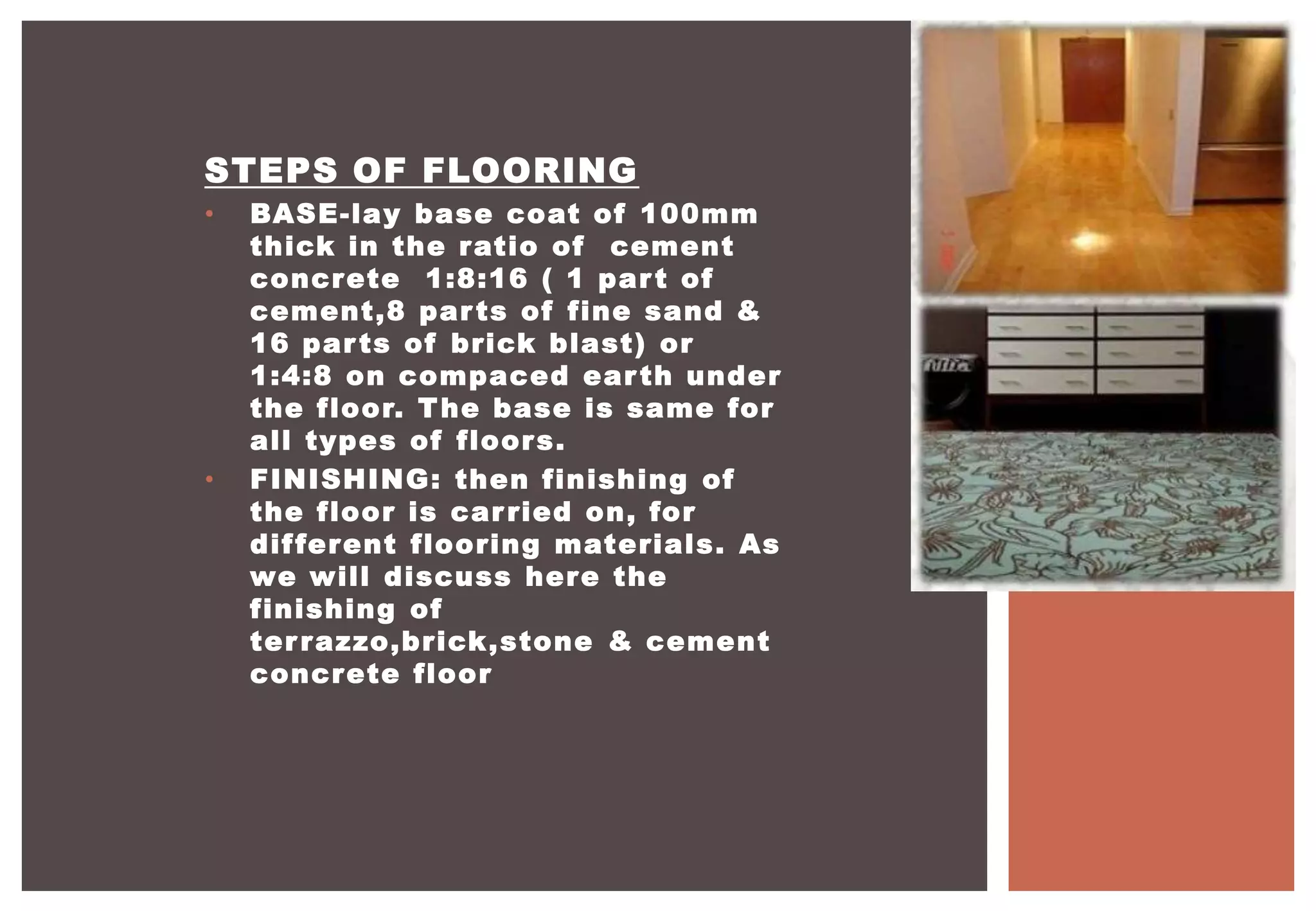 STEPS OF FLOORING
• BASE-lay base coat of 100mm
thick in the ratio of cement
concrete 1:8:16 ( 1 part of
cement,8 parts of fine sand &
16 parts of brick blast) or
1:4:8 on compaced earth under
the floor. The base is same for
all types of floors.
• FINISHING: then finishing of
the floor is carried on, for
different flooring materials. As
we will discuss here the
finishing of
terrazzo,brick,stone & cement
concrete floor
 