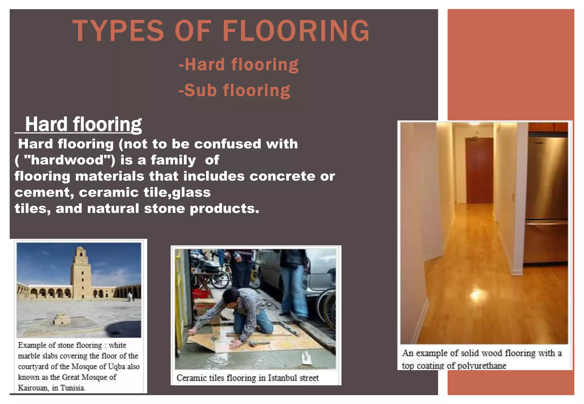 -Hard flooring
-Sub flooring
TYPES OF FLOORING
Hard flooring
Hard flooring (not to be confused with
( "hardwood") is a family of
flooring materials that includes concrete or
cement, ceramic tile,glass
tiles, and natural stone products.
 