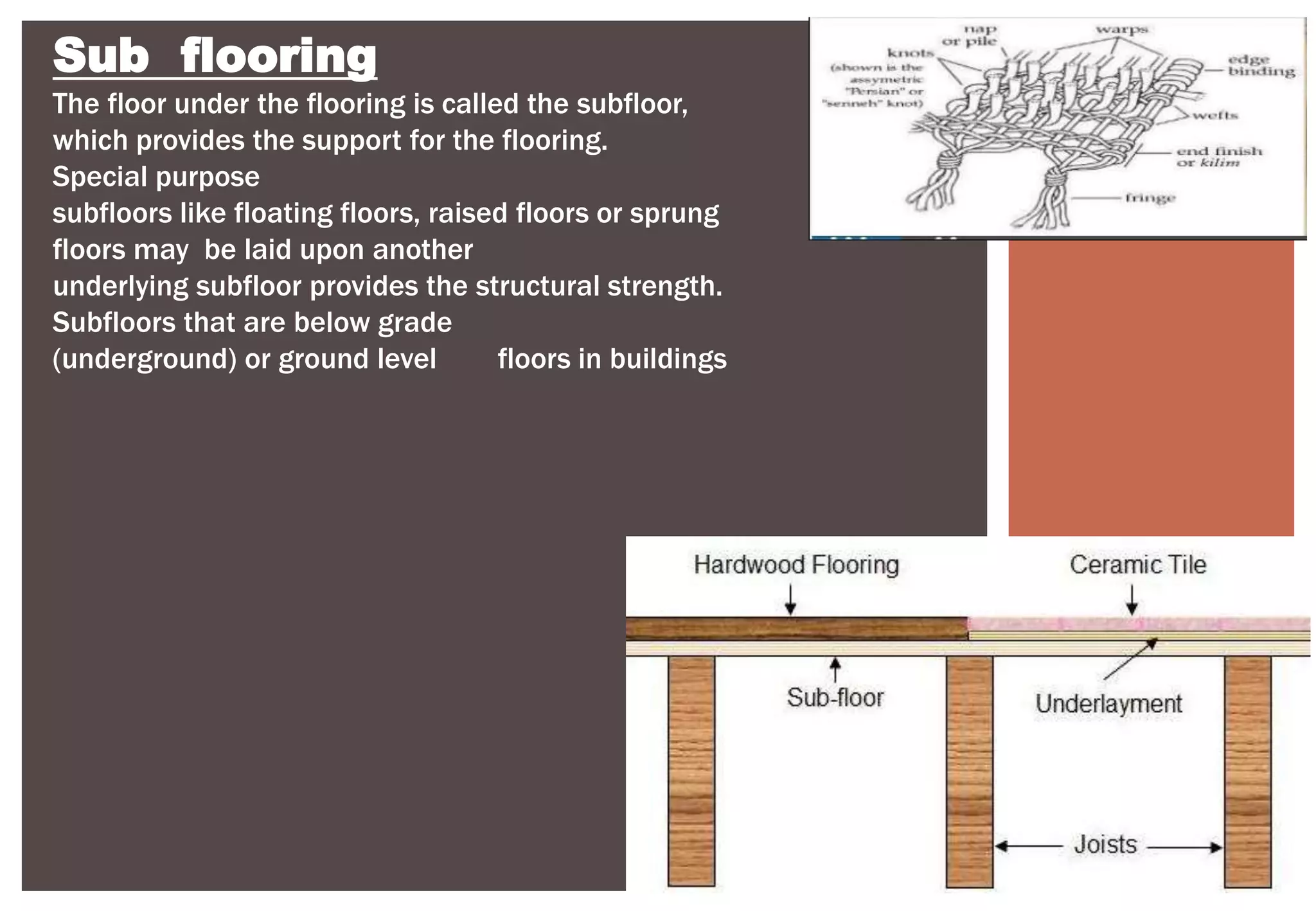 Sub flooring
The floor under the flooring is called the subfloor,
which provides the support for the flooring.
Special purpose
subfloors like floating floors, raised floors or sprung
floors may be laid upon another
underlying subfloor provides the structural strength.
Subfloors that are below grade
(underground) or ground level floors in buildings
 
