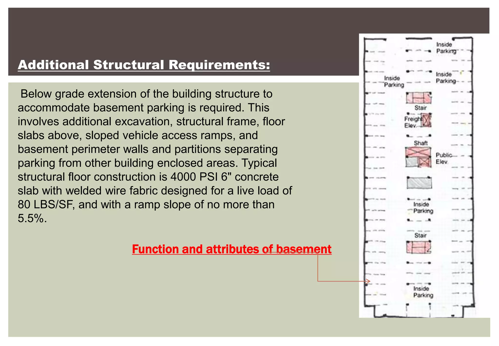 Function and attributes of basement
Additional Structural Requirements:
Below grade extension of the building structure to
accommodate basement parking is required. This
involves additional excavation, structural frame, floor
slabs above, sloped vehicle access ramps, and
basement perimeter walls and partitions separating
parking from other building enclosed areas. Typical
structural floor construction is 4000 PSI 6" concrete
slab with welded wire fabric designed for a live load of
80 LBS/SF, and with a ramp slope of no more than
5.5%.
 