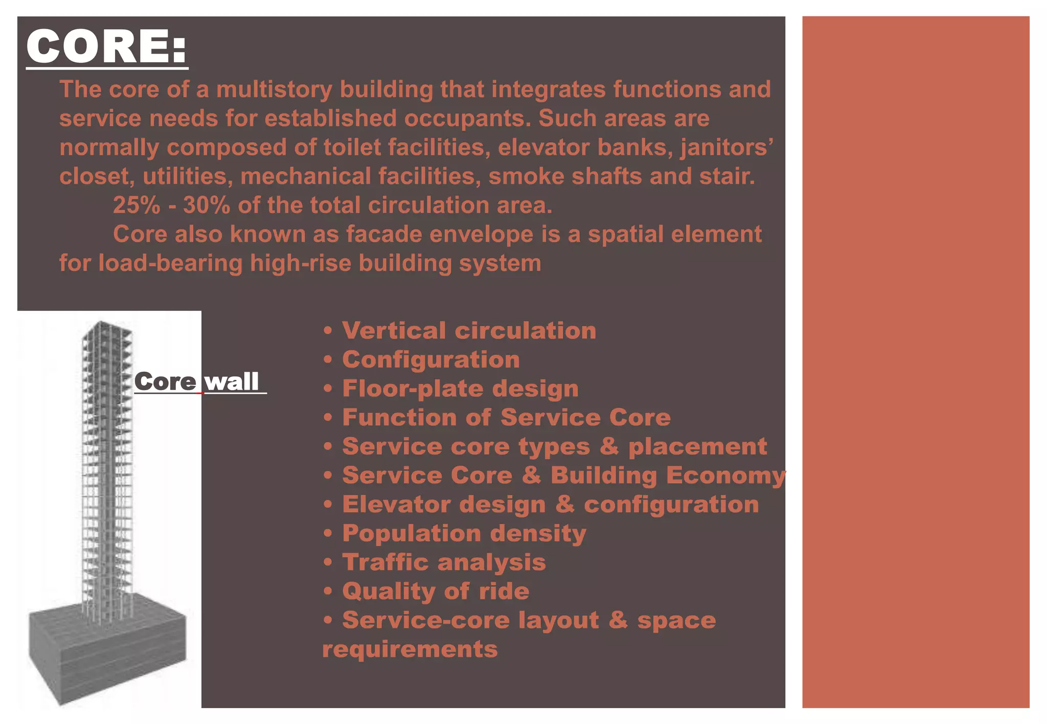 CORE:
The core of a multistory building that integrates functions and
service needs for established occupants. Such areas are
normally composed of toilet facilities, elevator banks, janitors’
closet, utilities, mechanical facilities, smoke shafts and stair.
25% - 30% of the total circulation area.
Core also known as facade envelope is a spatial element
for load-bearing high-rise building system
• Vertical circulation
• Configuration
• Floor-plate design
• Function of Service Core
• Service core types & placement
• Service Core & Building Economy
• Elevator design & configuration
• Population density
• Traffic analysis
• Quality of ride
• Service-core layout & space
requirements
Core wall
 