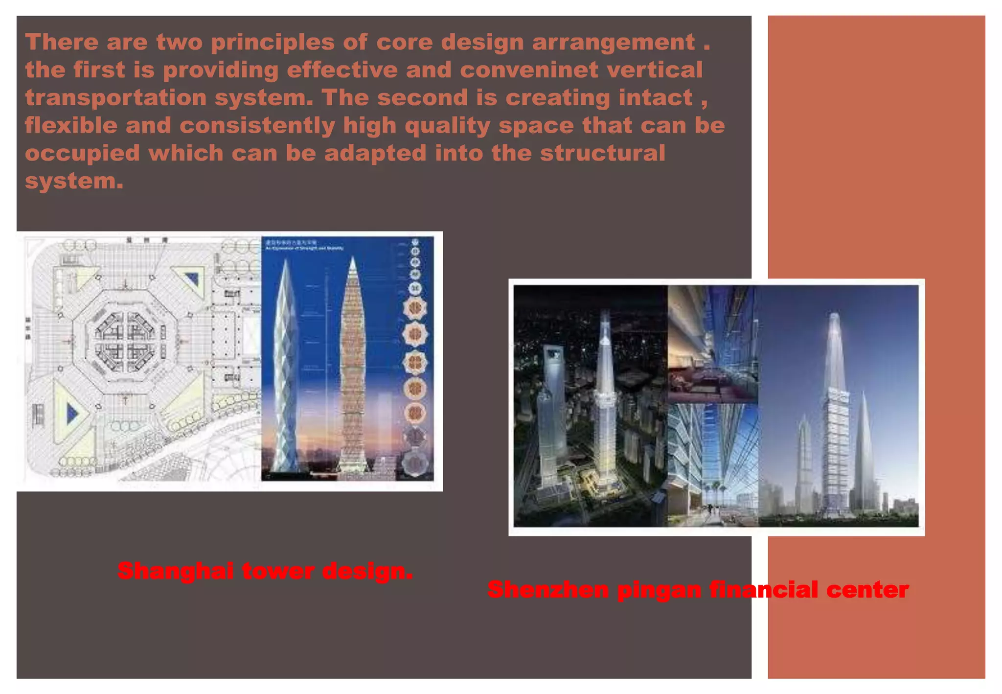 There are two principles of core design arrangement .
the first is providing effective and conveninet vertical
transportation system. The second is creating intact ,
flexible and consistently high quality space that can be
occupied which can be adapted into the structural
system.
Shanghai tower design.
Shenzhen pingan financial center
 