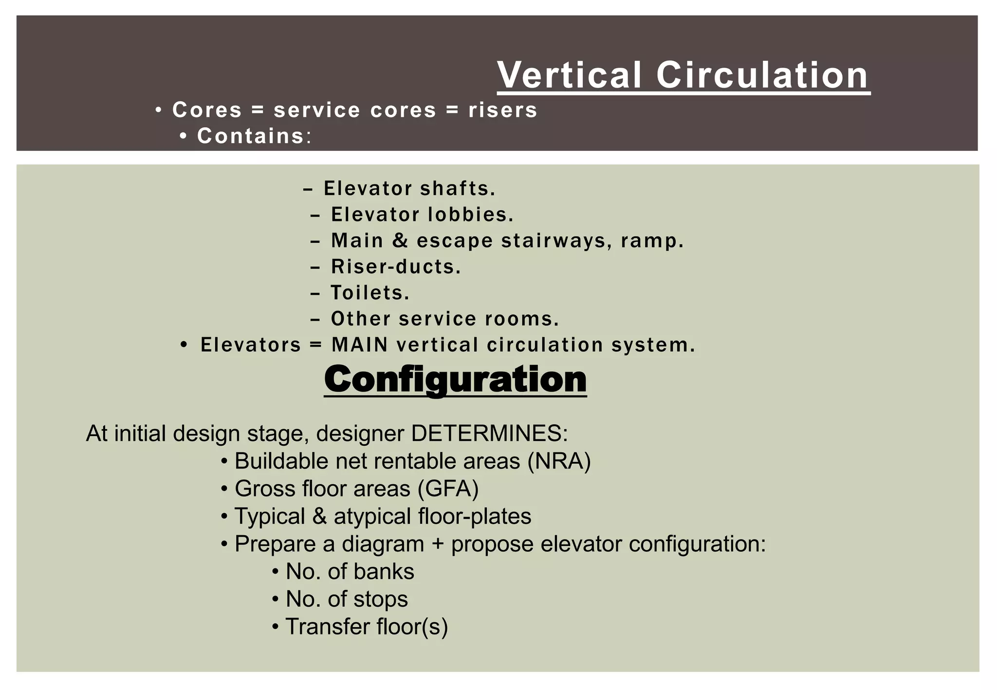 Vertical Circulation
• Cores = service cores = risers
• Contains:
– Elevator shafts.
– Elevator lobbies.
– Main & escape stairways, ramp.
– Riser-ducts.
– Toilets.
– Other service rooms.
• Elevators = MAIN vertical circulation system.
Configuration
At initial design stage, designer DETERMINES:
• Buildable net rentable areas (NRA)
• Gross floor areas (GFA)
• Typical & atypical floor-plates
• Prepare a diagram + propose elevator configuration:
• No. of banks
• No. of stops
• Transfer floor(s)
 
