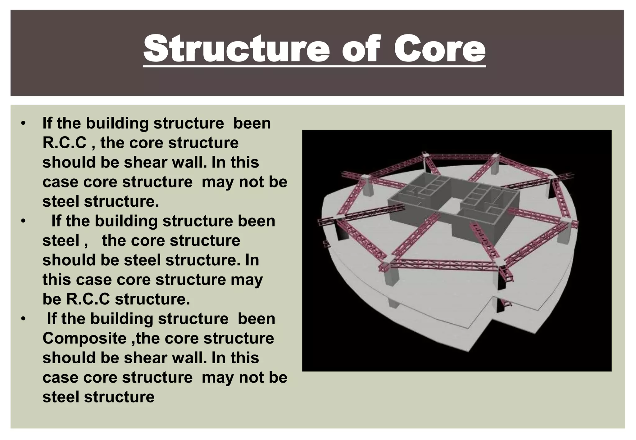 Structure of Core
• If the building structure been
R.C.C , the core structure
should be shear wall. In this
case core structure may not be
steel structure.
• If the building structure been
steel , the core structure
should be steel structure. In
this case core structure may
be R.C.C structure.
• If the building structure been
Composite ,the core structure
should be shear wall. In this
case core structure may not be
steel structure
 