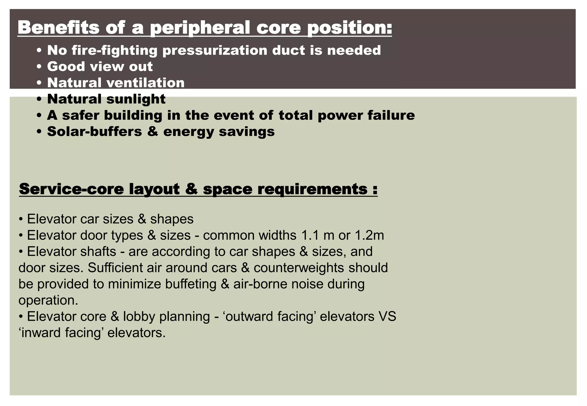 Benefits of a peripheral core position:
• No fire-fighting pressurization duct is needed
• Good view out
• Natural ventilation
• Natural sunlight
• A safer building in the event of total power failure
• Solar-buffers & energy savings
Service-core layout & space requirements :
• Elevator car sizes & shapes
• Elevator door types & sizes - common widths 1.1 m or 1.2m
• Elevator shafts - are according to car shapes & sizes, and
door sizes. Sufficient air around cars & counterweights should
be provided to minimize buffeting & air-borne noise during
operation.
• Elevator core & lobby planning - ‘outward facing’ elevators VS
‘inward facing’ elevators.
 