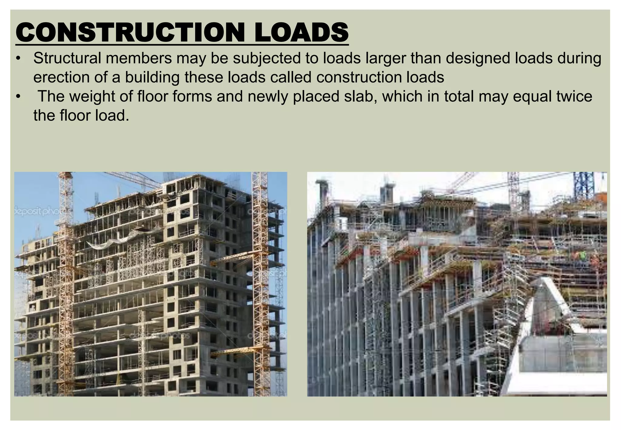 CONSTRUCTION LOADS
• Structural members may be subjected to loads larger than designed loads during
erection of a building these loads called construction loads
• The weight of floor forms and newly placed slab, which in total may equal twice
the floor load.
 