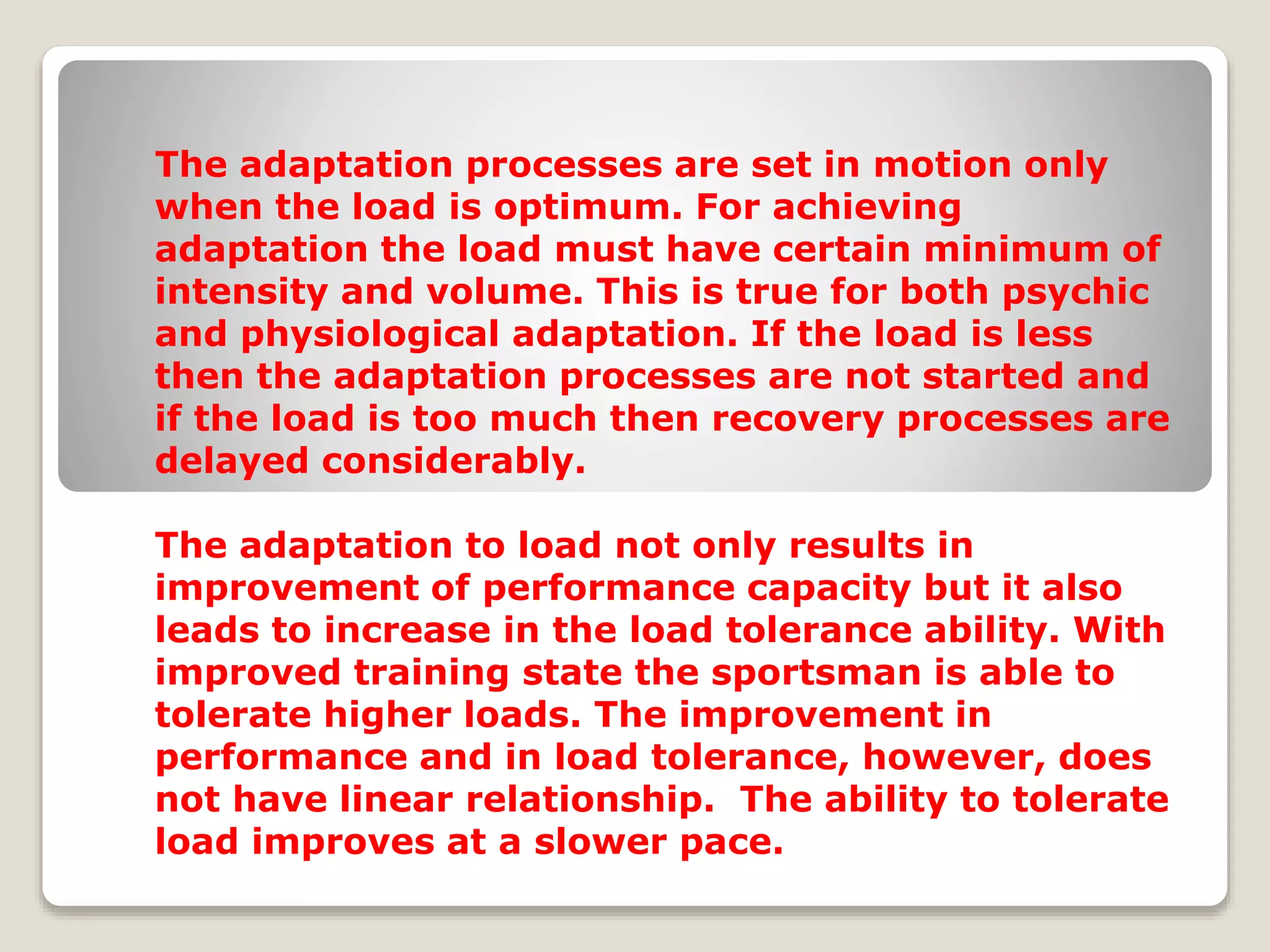The adaptation processes are set in motion only
when the load is optimum. For achieving
adaptation the load must have certain minimum of
intensity and volume. This is true for both psychic
and physiological adaptation. If the load is less
then the adaptation processes are not started and
if the load is too much then recovery processes are
delayed considerably.
The adaptation to load not only results in
improvement of performance capacity but it also
leads to increase in the load tolerance ability. With
improved training state the sportsman is able to
tolerate higher loads. The improvement in
performance and in load tolerance, however, does
not have linear relationship. The ability to tolerate
load improves at a slower pace.
 
