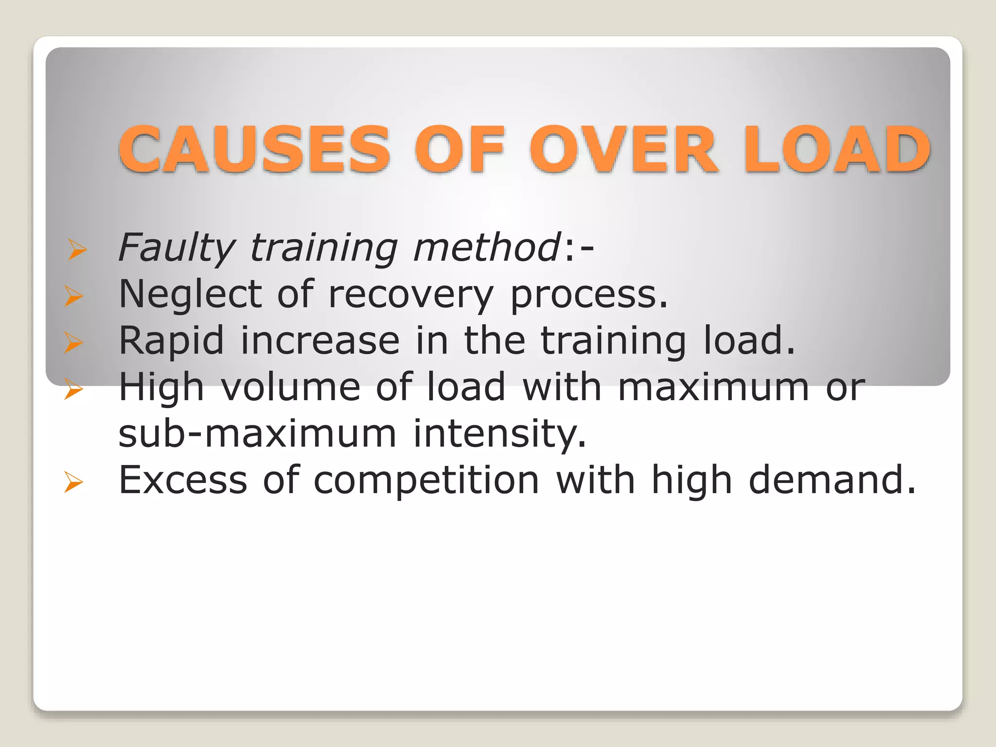 CAUSES OF OVER LOAD
 Faulty training method:-
 Neglect of recovery process.
 Rapid increase in the training load.
 High volume of load with maximum or
sub-maximum intensity.
 Excess of competition with high demand.
 