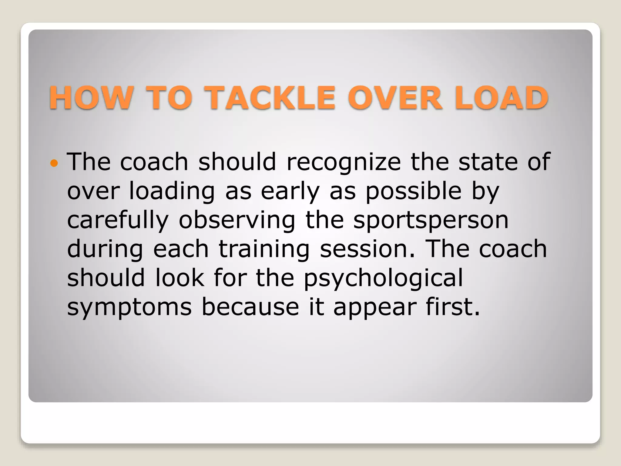 HOW TO TACKLE OVER LOAD
 The coach should recognize the state of
over loading as early as possible by
carefully observing the sportsperson
during each training session. The coach
should look for the psychological
symptoms because it appear first.
 