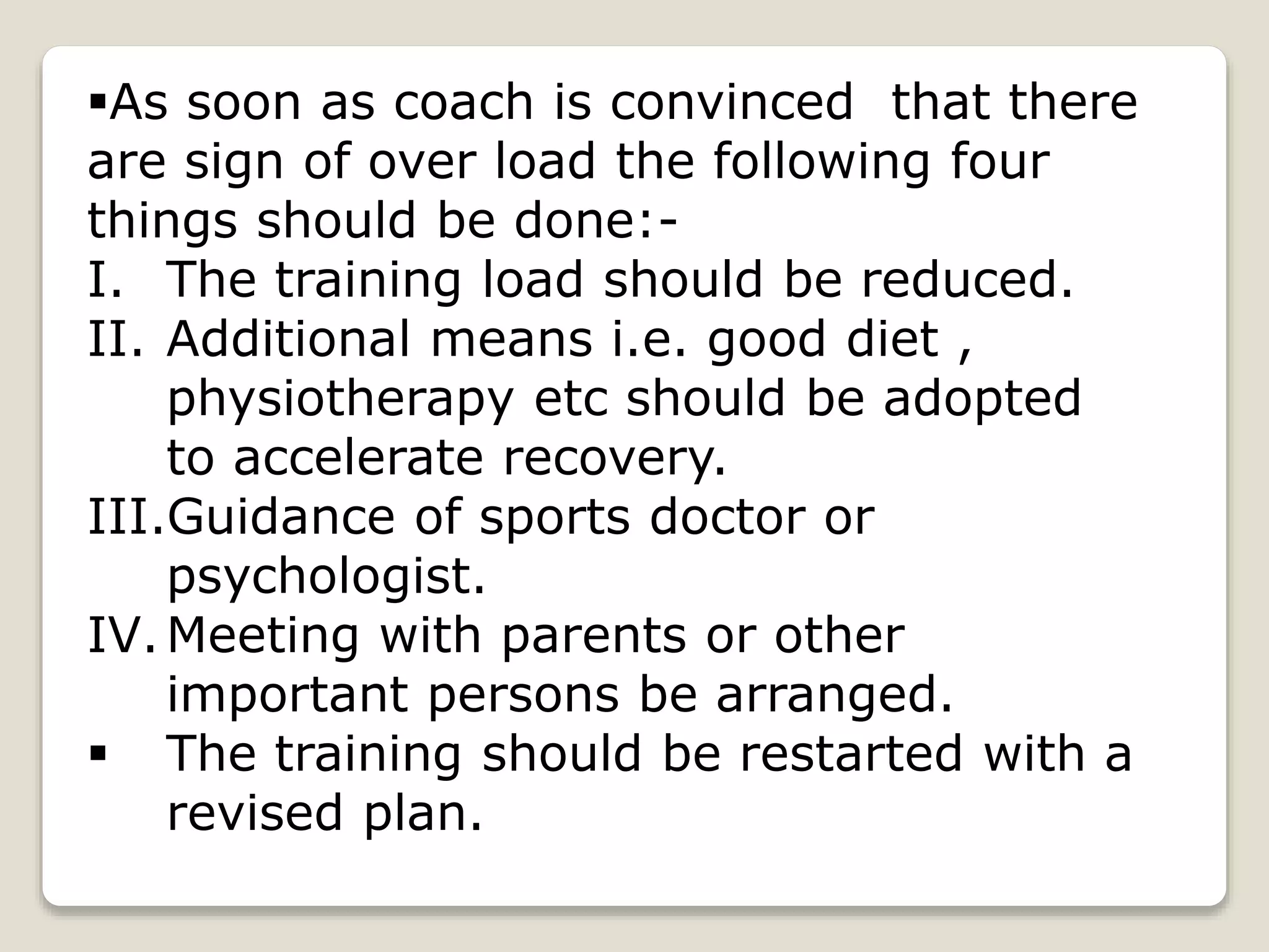 As soon as coach is convinced that there
are sign of over load the following four
things should be done:-
I. The training load should be reduced.
II. Additional means i.e. good diet ,
physiotherapy etc should be adopted
to accelerate recovery.
III.Guidance of sports doctor or
psychologist.
IV.Meeting with parents or other
important persons be arranged.
 The training should be restarted with a
revised plan.
 