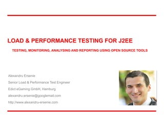 LOAD & PERFORMANCE TESTING FOR J2EE
Alexandru Ersenie
Senior Load & Performance Test Engineer
Edict eGaming GmbH, Hamburg
alexandru.ersenie@googlemail.com
http://www.alexandru-ersenie.com
TESTING, MONITORING, ANALYSING AND REPORTING USING OPEN SOURCE TOOLS
 