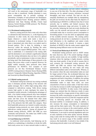 206
that change, which is extremely resource-consuming and
will result in the unnecessary usage of bandwidth even
when no data is transferred. Another drawback is more
power consumption due to periodic exchange of
information. Examples of such protocols are Destination-
Sequenced Distance-Vector Routing protocol (DSDV),
Optimized Link State Routing (OLSR), Cluster head
Gateway Switch Routing (CGSR) protocol, The Wireless
Routing Protocol (WRP).
1.1.4 On-demand routing protocols
Reactive routing protocols find a route only when there
is a demand for data transmission, i.e., at the beginning of a
connection. In other words, the route discovery process
begins whenever a source node needs a route to a
destination in on-demand routing. A route between two
hosts is determined only when there is an explicit need to
forward packets. This is done by initiating a route
discovery within the network by flooding the entire
network with route request (RREQ) packets. Also, once a
route is established, it is maintained in the routing table
until the destination is out overhead is significantly reduced,
since the routing information does not have to be updated
periodically, and no maintenance is done on routes that are
not being used. One disadvantage of these protocols is the
latency that occurs when a route is required. However, for
highly mobile networks, these protocols show better
performance for MANETs. Few examples of such
protocols are Ad Hoc On-Demand Distance Vector
(AODV) routing protocol, Dynamic Source Routing (DSR)
protocol, Temporally Ordered Routing Algorithm (TORA)
and Associativity-Based Routing (ABR).
1.1.5 Hybrid routing protocols
On-demand routing has relatively less routing overhead,
since it eliminates periodic flooding of the network with
update messages. But it suffers high routing delay when
compared to table-driven routing. Table driven routing
ensures high quality in static topologies but cannot be
extended to mobile networks. Combining the advantages of
both, a few hybrid routing protocols have been designed,
whereby the routing is first initiated with some proactive
routes and then serves the demand from other nodes
through reactive flooding. Zone Routing protocol (ZRP) is
one of the protocols that falls under this category. Since
both bandwidth and power are limited in mobile networks,
on-demand routing protocols are more widely used then
table-driven routing protocols. Among all proposed on-
demand routing protocols, AODV and DSR are most
commonly used protocols. The author uses AODV in this
thesis for experimentation purposes.
1.2 Load Balancing in MANETs
In traditional wired networks, load balancing can be
defined as a methodology to distribute or divide the traffic
load evenly across two or more network nodes in order to
mediate the communication and also achieve redundancy
in case one of the links fails. The other advantages of load
balancing can be optimal resource utilization, increased
throughput, and lesser overload. The load can also be
unequally distributed over multiple links by manipulating
the path cost involved. On the other hand, the objective of
load-balancing in MANETs is different from that of wired
networks due to mobility and limited resources like
bandwidth, transmission range and power. In mobile ad
hoc networks, balancing the load can evenly distribute the
traffic over the network and prevent early expiration of
overloaded nodes due to excessive power consumption in
forwarding packets. It can also allow an appropriate usage
of the available network resources. The existing ad-hoc
routing protocols do not have a mechanism to convey the
load information to the neighbours and cannot evenly
distribute the load in the network. It remains a major
drawback in MANETs that the nodes cannot support load
balancing among different routes over the network.
1.3 Need of Load Balancing in MANETS
On-demand routing protocols such as AODV initiate
the route discovery only if the current topology changes
and the current routes are not available. In high mobility
situations where the topology is highly dynamic, existing
links may break quickly. It may be safe to assume that in
such scenarios the on-demand routing protocols like
AODV and DSR can achieve load balancing effect
automatically by searching for new routes and using
different intermediate nodes to forward traffic. Whereas, in
the scenarios where the same intermediate nodes are used
for longer period of time, the on-demand behaviour may
create bottlenecks and cause network degradation due to
congestion and lead to long delays. In addition, the caching
mechanism in most on-demand routing protocols for
intermediate nodes to reply from cache, can cause
concentration of load on certain nodes. It had been shown
in [1] that the increase in traffic load degrades the network
performance in MANETs. In other words, if the topology
changes are minimal then this behaviour results in same
routes being used for a longer period of time which in turn
increases the traffic concentration on specific intermediate
nodes. It had been proved in [2] that the congestion and the
delay in delivering packets are increased with the
decreased mobility in on-demand routing. In addition, it
also increases the energy consumption at intermediate
nodes and has them expire early. This early expiration of
nodes can cause an increase in the control packets and the
transmission power of other nodes to compensate the loss.
Furthermore, it can result in network degradation and even
an early expiration of the entire ad-hoc network. Besides,
using a same node for routing traffic for a longer duration
may result in an uneven usage of the available network
resources, like bandwidth. A network is less reliable if the
load among network nodes is not well balanced.
 