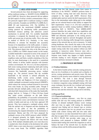 207
2. RELATED WORK
Several protocols have been developed for supporting
ad hoc multicast routing, i.e. MAODV [3] [4], ODMRP [5],
and CAMP [6]. However, these protocols did not address
the QoS aspects of ad hoc wireless communication. Only a
few protocols support QoS in multicast routing in mobile
ad hoc networks. Examples are QAMNet [7], QMR [8], E-
QMR [9] and Lantern-trees [10]. The QAMNet [7]
approach extends the mesh-based ODMRP multicast
routing protocol by introducing traffic prioritization,
distributed resource probing and admission control
mechanisms to provide QoS. For available bandwidth
estimation, it compared the threshold rate of real-time
traffic and current rate of real-time traffic. This is the same
as method of SWAN [11]. Similarly, it has many
difficulties to estimate the threshold rate accurately
because of its dependence to the traffic pattern. A lantern-
tree topology is used to provide QoS multicast routing in
[10]. This protocol shares time slots at the Mac layer and
uses a CDMA over TDMA channel model. In this model,
available bandwidth is measured in terms of the amount of
free slots. At start up, it shares time slots between all
neighbour nodes and finds a suitable scheduling of the free
slots. Its main disadvantage is the need for a centralized
MAC scheme in ad-hoc mobile networks with dynamic
wireless environments. M. Ali et al. [12] have proposed a
QoS aware routing protocol employing multi path routing
backbones using intermediate nodes which are rich in
resources like bandwidth, processing power, residual
energy etc. The protocol ensures that the available
bandwidth in the network is utilised efficiently by
distributing traffic evenly across multiple routing
backbones. Reddy and Raghavan [13] have proposed a
scalable multipath on-demand routing protocol (SMORT),
which reduces the routing overhead incurred in recovering
from route breaks, by using secondary paths. Though it
provides fail-safe multiple paths, it does not consider the
individual QoS characteristics of the nodes like bandwidth,
energy, load etc. A. Tsirigos, Z. J Hass [14] have found
that, under certain constraints on the path failure
probabilities, the probability of successful communication
of packets between source and destination increases with
number of paths used and can, in the limit, approach 100
percent. They have proposed a multipath scheme which
finds the optimal way to fragment and then distribute the
packets to the paths so that the probability of
reconstructing the original information at the destination is
maximised. Marina and Das [15] have proposed the
multipath version of the AODV protocol called AOMDV.
It is designed primarily for highly dynamic ad hoc
networks where frequent link failures and route breaks
occur. With multiple redundant paths, new route discovery
is needed only when all paths to the destination fail, unlike
AODV where a new route discovery is needed in response
to every route break. The AOMDV algorithm finds
multiple loop free link disjoint routes from source to
destination in the MANET. AOMDV performs better in
terms of delay, routing load and route discovery time
compared to the single path AODV. However these
multiple paths need not satisfy the QoS requirements of the
flow as the intermediate nodes taking part in the multiple
paths are not selected based on their ability to support the
QoS requirements. Ivascu et al. [16] have presented an
approach based on mobile routing backbone (MRB) for
supporting QoS in MANETs. Their QMRB-AODV
protocol identifies the nodes which have capabilities and
characteristics that will enable them to take part in the
MRB and efficiently participate in the routing process.
Their approach improves network throughput and packet
delivery ratio by directing traffic through lowly congested
regions of the network that are rich in resources. To build
routing backbones, they classify the nodes in the network
based on their characteristics as either QoS routing nodes,
simple routing nodes that route packets without any QoS
guarantee or transceiver nodes. However since only a
single MRB is identified between a source and destination,
frequent route breaks may happen in highly dynamics
networks leading to more frequent route re-discovery
processes and hence increased overheads.
3. PROPOSED METHOD
3.1 Problem Definition
In the field of mobile ad hoc networks routing protocols,
there are lot of problems to be tackled such as Quality of
service, routing optimization and security issues. My main
interest is in the security issues related to routing protocols
in MANETs. The work is done through Network
simulator-2 and measures network performance. Our aim
to minimize congestion using multipath routing with load
aware technique that provide low overhead and increases
performance of the network like throughput, packet
delivery ratio and also minimize average end-to-end delay.
3.2Proposed Work
3.2.1 Proposed methodology
According to problem statement , very first we create
mobile node and very first routing protocol as AOMDV
(Ad-hoc on demand multipath distance vector routing)
after next time we apply LAR routing for destination
expected zone finding and set channel type as wireless
channel , prorogation type two ray ground wave because
mobile node contain routing table and also node radio
range is limited so our data transmitted from node to node
after that we apply MAC ( media access control technique)
as 802.11 WLAN that provides radio range as our
dissertation work proposed in Enhance AOMDV with
location aided routing and control the congestion as well as
balance the load of the network here we describe LAR
working scheme and the define proposed algorithm.
 