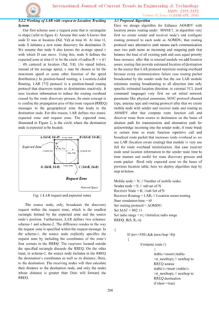208
3.2.2 Working of LAR with respect to Location Tracking
System
Our first scheme uses a request zone that is rectangular
in shape (refer to figure 4). Assume that node S knows that
node D was at location (Xd, Yd) at time t0. At time t1,
node S initiates a new route discovery for destination D.
We assume that node S also knows the average speed v
with which D can move. Using this, node S defines the
expected zone at time t1 to be the circle of radius R = v (t1
� t0) cantered at location (Xd, Yd). (As stated before,
instead of the average speed, v may be chosen to be the
maximum speed or some other function of the speed
distribution.) In position-based routing, a Location-Aided
Routing, LAR [75] protocol is a position-based routing
protocol that discovers routes to destinations reactively. It
uses location information to reduce the routing overhead
caused by the route discovery process. Its main concept is
to confine the propagation area of the route request (RREQ)
messages to the geographical zone that leads to the
destination node. For this reason, LAR defines two zones:
expected zone and request zone. The expected zone,
illustrated in Figure 2, is the circle where the destination
node is expected to be located.
Fig: 1 LAR request and expected zones
The source node, only, broadcasts the discovery
request within the request zone, which is the smallest
rectangle formed by the expected zone and the source
node’s position. Furthermore, LAR defines two schemes:
scheme-1 and scheme-2. The difference resides in the way
the request zone is specified within the request message. In
the scheme-1, the source node explicitly specifies the
request zone by including the coordinates of the zone’s
four corners in the RREQ. The receivers located outside
the specified rectangle discards the RREQ. On the other
hand, in scheme-2, the source node includes in the RREQ
the destination’s coordinates as well as its distance, Dists,
to the destination. The receiving nodes will then calculate
their distance to the destination node, and only the nodes
whose distance is greater than Dists will forward the
RREQ.
3.3 Proposed Algorithm
Here we design algorithm for Enhance AOMDV with
location aware routing under MANET, in algorithm very
first we create sender and receiver node’s and configure
routing protocol to each node as AOMDV, that routing
protocol uses alternative path means each communication
uses two path name as incoming and outgoing path that
balance the load of all existing path and uses equal priority
base resource after that in internal module we add location
aware routing that provide estimated location of destination
to the source that LAR protocol minimize routing overhead
because every communication failure case routing packet
broadcasted by the sender node but the our LAR module
minimize routing broadcasting to all direction into only
specific estimated location direction. in external TCL (tool
command language) very first we set initial network
parameter like physical parameter, MAC protocol channel
type, antenna type and routing protocol after that we create
mobile node with sender and receiver node and routing as
AOMDV after that compute route function call and
discover route from source to destination on the bases of
shortest path for transmissions and alternative path for
acknowledge incoming into the sender node, if route break
in certain time so route function repetitive call and
broadcast route packet that increases route overhead so we
use LAR (location aware routing) that module is very use
full for route overhead minimization, that case receiver
node send location information to the sender node time to
time manner and useful for route discovery process and
route packet flood only expected zone on the bases of
previous location table, here we deploy algorithm step by
step in below.
Mobile node = N; // Number of mobile nodes
Sender node = S; // sub set of N
Receiver Node = R; //sub Set of N
Receiver Routing = LAR; // Location aware routing
Start simulation time = t0
Set routing protocol = AOMDV;
Set MAC = 802.11
Set radio range = rr; //initialize radio range
RREQ_B(S, R, rr)
{
If ((rr<=550) && (next hop >0))
{
Compute route ()
{
rtable->insert (rtable-
>rt_nexthop); // nexthop to
RREQ source
rtable1->insert (rtable1-
>rt_nexthop); // nexthop to
RREQ destination
if (dest==true)
 