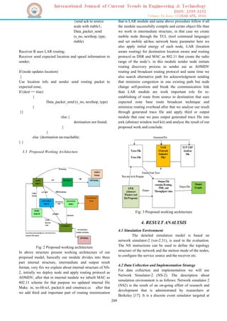209
{send ack to source
node with rtable1;
Data_packet_send
(s_no, nexthop, type,
rtable)
Receiver R uses LAR routing;
Receiver send expected location and speed information to
sender;
If (node updates location)
{
Use location info and sender send routing packet to
expected zone;
If (dest == true)
{
Data_packet_send (s_no, nexthop, type)
}
}}
else {
destination not found;
}
}
else {destination un-reachable;
} }
3.3 Proposed Working Architecture
Fig: 2 Proposed working architecture
In above structure present working architecture of our
proposed model, basically our module divides into three
part internal structure, intermediate and output result
format, very firs we explain about internal structure of NS-
2, initially we deploy node and apply routing protocol as
AOMDV, after that in internal module we inbuilt MAC as
802.11 scheme for that purpose we updated internal file
Make. in, ns-lib.tcl, packet.h and cmutrace.cc after that
we add third and important part of routing minimization
that is LAR module and same above procedure follow if all
the module successfully compile and cerate object file than
we work in intermediate structure, in that case we create
mobile node through the TCL (tool command language)
and set mobile ad-hoc network basic parameter here we
also apply initial energy of each node, LAR (location
aware routing) for destination location aware and routing
protocol as DSR and MAC as 802.11 that create the radio
range of the node’s. in this module sender node initiate
routing discovery process so sender use as AOMDV
routing and broadcast routing protocol and same time we
also search alternative path for acknowledgment sending
that minimize congestion in one existing path but node
change self-position and break the communication link
than LAR module are work important role for re-
establishing of route from source to destination that uses
expected zone base route broadcast technique and
minimize routing overhead after that we analyse our result
through generated trace file and apply third or output
module that case we pass output generated trace file into
awk (abstract window tool kit) and analyse the result of our
proposed work and conclude.
Fig: 3 Proposed working architecture
4. RESULT ANALYSIS
4.1 Simulation Environment
The detailed simulation model is based on
network simulator-2 (ver-2.31), is used in the evaluation.
The NS instructions can be used to define the topology
structure of the network and the motion mode of the nodes,
to configure the service source and the receiver etc.
4.2 Data Collection and Implementation Strategy
For data collection and implementation we will use
Network Simulator-2 (NS-2). The description about
simulation environment is as follows: Network simulator 2
(NS2) is the result of an on-going effort of research and
development that is administrated by researchers at
Berkeley [17]. It is a discrete event simulator targeted at
 