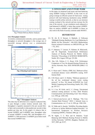 211
Fig: 5 Packet Delivery Ration Analyses
4.6.4 Throughput Analysis
In wireless communication networks, such as packet radio,
throughput or network throughput is the average rate of
successful message delivery over a communication
channel.
Fig: 6 Routing Load Analysis
Fig: 7 Throughput Analyses.
This data may be delivered over a logical or physical link,
or pass through a certain wireless network node. The
throughput is regularly measured in bits per second (bit/s
or bps), and occasionally in data packets per second or data
packets per time slot. In this graph it is observe that in
normal AOMDV and E-AOMDV time, throughput value
of normal AOMDV is nearly 900. And throughput of E-
AOMDV is 1300 maximum. E-AOMDV gives better result
than normal AOMDV time.
5. CONCLUSION AND FUTURE WORK
In this paper we proposed Load aware and load balancing
using AOMDV routing in MANET. In this work we are
going to design an efficient system for load aware routing
protocol with load balancing mechanism using AOMDV
routing in mobile ad-hoc network, so that we can minimize
routing overhead of the network and also increase the life
time of the network. As per simulation result enhanced or
load balanced E-AOMDV is better than normal AOMDV.
Here we analyze AOMDV and E-AODMV in future we
also work in the field of secruity constrant under MANET.
REFERENCES
[1]. M. Ali, B. G Stewart, A Shahrabi, A Vallavaraj
“Multipath Routing Backbones For Load Balancing In
Mobile Ad Hoc Networks”, 16th IEEE Mediterranean
Electro technical Conference on (MELECON), pp. 749
- 752, 2012.
[2]. P. Johanson, T. Larsson, N. Hedman, B. Mielczarek,
and M. Degermark, Scenario-based Performance
Analysis of Routing Protocols for Mobile Ad-hoc
Networks,” Proceedings of ACM/IEEE MOBICOM'99,
Seattle, WA, August 1999, pp. 195-206.
[3]. Das, S.R., Perkins, C. E., Royer, E.M.: Performance
Comparison of Two On demand Routing Protocols for
Ad hoc Networks. Proc. IEEE INFOCOM (2000) 3–12
45
[4]. E. Royer and C. Perkins, (2000, Jul.). Multicast ad hoc
on-demand distance vector (MAODV) routing. IETF
Intemet Draft.
[5]. E.M. Royer, and C. E. Perkins, “Multicast operation of
the ad hoc on-demand distance vector routing
protocol,” in Proc. 5th Annual ACM/IEEE Int. Conf.
Mobile Computing and Networking, Seattle, WA, 1999,
pp. 207-217.
[6]. S. J. Lee, M. Gerla, and C. C. Chiang, “On-demand
multicast routing protocol,” in Proc. IEEE Wireless
Communications and Networking Conf. New Orleans,
LA, 1999, pp. 1298-1302.
[7]. J. Garcia-Luna-Aceves and E. Madruga, “The Core
Assisted Mesh Protocol,” IEEE J. Selected Areas in
Communications, vol. 17, no. 8, 1999, pp. 1380-1394.
[8]. H. Tebbe and A. Kassler, “QAMNet: Providing Quality
of Service to Ad-hoc Multicast Enabled Networks,” 1st
International Symposium on Wireless Pervasive
Computing (ISWPC), Thailand, 2006, pp. 1-5.
[9]. M. Saghir, T. C. Wan and R. Budiarto, “Load
Balancing QoS Multicast Routing Protocol in Mobile
Ad Hoc Networks,” AINTEC, Bangkok, Thailand, vol.
3837, 2005, pp. 83-97.
 