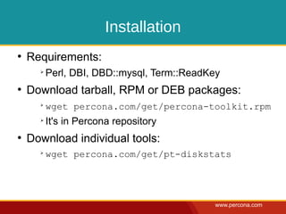 Installation
●
    Requirements:
      ➢
          Perl, DBI, DBD::mysql, Term::ReadKey
●
    Download tarball, RPM or DEB packages:
      ➢
          wget percona.com/get/percona-toolkit.rpm
      ➢
          It's in Percona repository
●
    Download individual tools:
      ➢
          wget percona.com/get/pt-diskstats




                                             www.percona.com
 