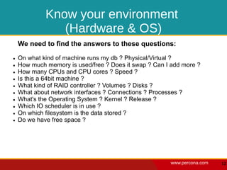 Know your environment
                (Hardware & OS)
    We need to find the answers to these questions:
●   On what kind of machine runs my db ? Physical/Virtual ?
●   How much memory is used/free ? Does it swap ? Can I add more ?
●   How many CPUs and CPU cores ? Speed ?
●   Is this a 64bit machine ?
●   What kind of RAID controller ? Volumes ? Disks ?
●   What about network interfaces ? Connections ? Processes ?
●   What's the Operating System ? Kernel ? Release ?
●   Which IO scheduler is in use ?
●   On which filesystem is the data stored ?
●   Do we have free space ?




                                                       www.percona.com   12
 