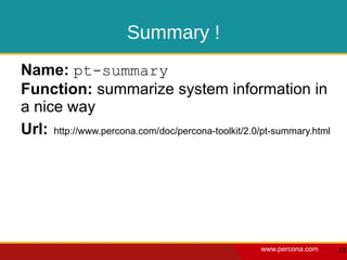 Summary !
Name: pt-summary
Function: summarize system information in
a nice way
Url: http://www.percona.com/doc/percona-toolkit/2.0/pt-summary.html




                                                   www.percona.com    13
 