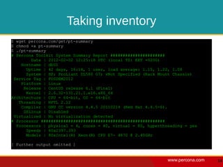 Taking inventory
$ wget percona.com/get/pt-summary
$ chmod +x pt-summary
$ ./pt-summary
# Percona Toolkit System Summary Report ######################
        Date | 2012-02-02 12:25:18 UTC (local TZ: EET +0200)
    Hostname | db01
      Uptime | 42 days, 16:14, 1 user, load average: 1.15, 1.22, 1.08
      System | HP; ProLiant DL580 G7; vNot Specified (Rack Mount Chassis)
 Service Tag | FOSDEM2012
    Platform | Linux
     Release | CentOS release 6.1 (Final)
      Kernel | 2.6.32-131.21.1.el6.x86_64
Architecture | CPU = 64-bit, OS = 64-bit
   Threading | NPTL 2.12
    Compiler | GNU CC version 4.4.5 20110214 (Red Hat 4.4.5-6).
     SELinux | Disabled
 Virtualized | No virtualization detected
# Processor ##################################################
  Processors | physical = 4, cores = 40, virtual = 80, hyperthreading = yes
      Speeds | 80x2397.393
      Models | 80xIntel(R) Xeon(R) CPU E7- 4870 @ 2.40GHz

[ Further output omitted ]


                                                               www.percona.com   14
 