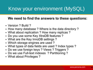 Know your environment (MySQL)
    We need to find the answers to these questions:
●   Version ? Build ?
●   How many database ? Where is the data directory ?
●   What about replication ? How many replicas ?
●   Do you use some Key XtraDB features ?
●   What are the Key InnoDB settings ?
●   Which storage engines are used ?
●   What types of data fields are used ? Index types ?
●   Do we use foreign keys ? Views ? Triggers ?
●   Do we use Full-text indexes ? Partitioning ?
●   What about Privileges ?


                                               www.percona.com   16
 