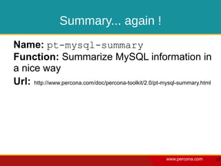 Summary... again !
Name: pt-mysql-summary
Function: Summarize MySQL information in
a nice way
Url: http://www.percona.com/doc/percona-toolkit/2.0/pt-mysql-summary.html




                                                        www.percona.com     17
 