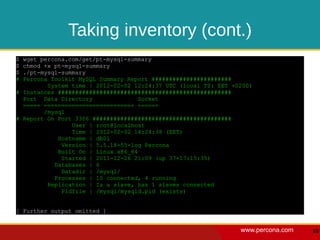 Taking inventory (cont.)
$ wget percona.com/get/pt-mysql-summary
$ chmod +x pt-mysql-summary
$ ./pt-mysql-summary
# Percona Toolkit MySQL Summary Report #######################
         System time | 2012-02-02 12:24:37 UTC (local TZ: EET +0200)
# Instances ##################################################
  Port Data Directory              Socket
  ===== ========================== ======
        /mysql
# Report On Port 3306 ########################################
                User | root@localhost
                Time | 2012-02-02 14:24:38 (EET)
            Hostname | db01
             Version | 5.5.18-55-log Percona
            Built On | Linux x86_64
             Started | 2011-12-26 21:09 (up 37+17:15:35)
           Databases | 6
             Datadir | /mysql/
           Processes | 10 connected, 4 running
         Replication | Is a slave, has 1 slaves connected
             Pidfile | /mysql/mysqld.pid (exists)


[ Further output omitted ]


                                                                www.percona.com   18
 