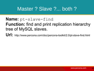 Master ? Slave ?... both ?
Name: pt-slave-find
Function: find and print replication hierarchy
tree of MySQL slaves.
Url: http://www.percona.com/doc/percona-toolkit/2.0/pt-slave-find.html




                                                     www.percona.com     19
 