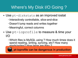 Where's My Disk I/O Going ?
●   Use pt-diskstats as an improved iostat
     ➢ Interactively controllable, slice-and-dice
     ➢ Doesn't lump reads and writes together


     ➢ Meaningful, correct columns


●   Use pt-ioprofile to measure & time your
    I/O
     ➢   Which files is MySQL using ? How much times does it
         spend reading, writing, syncing, etc? How many
         reads/writes? How large are they ?
            pt-ioprofile can be dangerous in production
                                                    www.percona.com   21
 