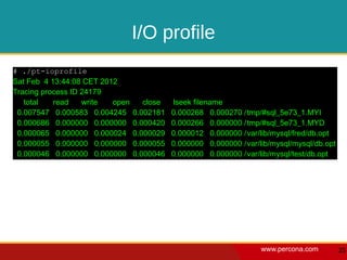 I/O profile
# ./pt-ioprofile
Sat Feb 4 13:44:08 CET 2012
Tracing process ID 24179
   total   read    write  open      close   lseek filename
 0.007547 0.000583 0.004245      0.002181   0.000268 0.000270 /tmp/#sql_5e73_1.MYI
 0.000686 0.000000 0.000000      0.000420   0.000266 0.000000 /tmp/#sql_5e73_1.MYD
 0.000065 0.000000 0.000024      0.000029   0.000012 0.000000 /var/lib/mysql/fred/db.opt
 0.000055 0.000000 0.000000      0.000055   0.000000 0.000000 /var/lib/mysql/mysql/db.opt
 0.000046 0.000000 0.000000      0.000046   0.000000 0.000000 /var/lib/mysql/test/db.opt




                                                                    www.percona.com         25
 