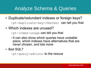 Analyze Schema & Queries
●   Duplicate/redundant indexes or foreign keys?
     ➢   pt-duplicate-key-checker can tell you that
●   Which indexes are unused?
     ➢   pt-index-usage can tell you that
     ➢   It can also show which queries have unstable
         plans, which indexes have alternatives that are
         never chosen, and lots more
●   Bad SQL?
     ➢ pt-query-advisor to the rescue




                                                www.percona.com   28
 