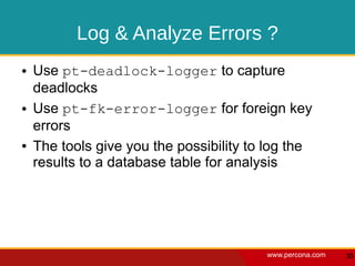 Log & Analyze Errors ?
●   Use pt-deadlock-logger to capture
    deadlocks
●   Use pt-fk-error-logger for foreign key
    errors
●   The tools give you the possibility to log the
    results to a database table for analysis




                                         www.percona.com   35
 