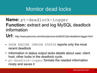 Monitor dead locks
Name: pt-deadlock-logger
Function: extract and log MySQL deadlock
information
Url: http://www.percona.com/doc/percona-toolkit/2.0/pt-deadlock-logger.html
●   SHOW ENGINE INNODB STATUS reports only the most
    recent deadlock
●   Information in status output lacks details about user, client
    host, other locks in the deadlock cycle.
●   pt-deadlock-logger formats the needed information
    nicely and saves it
                                                         www.percona.com      36
 