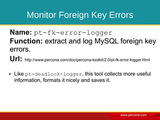 Monitor Foreign Key Errors
Name: pt-fk-error-logger
Function: extract and log MySQL foreign key
errors.
Url: http://www.percona.com/doc/percona-toolkit/2.0/pt-fk-error-logger.html
●   Like pt-deadlock-logger, this tool collects more useful
    information, formats it nicely and saves it.




                                                        www.percona.com       37
 