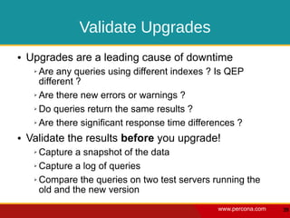 Validate Upgrades
●   Upgrades are a leading cause of downtime
     ➢ Are any queries using different indexes ? Is QEP
       different ?
     ➢ Are there new errors or warnings ?


     ➢ Do queries return the same results ?


     ➢ Are there significant response time differences ?


●   Validate the results before you upgrade!
     ➢ Capture a snapshot of the data
     ➢ Capture a log of queries


     ➢ Compare the queries on two test servers running the

       old and the new version
                                                 www.percona.com   39
 