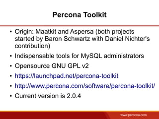 Percona Toolkit

●   Origin: Maatkit and Aspersa (both projects
    started by Baron Schwartz with Daniel Nichter's
    contribution)
●   Indispensable tools for MySQL administrators
●   Opensource GNU GPL v2
●   https://launchpad.net/percona-toolkit
●   http://www.percona.com/software/percona-toolkit/
●   Current version is 2.0.4

                                            www.percona.com
 