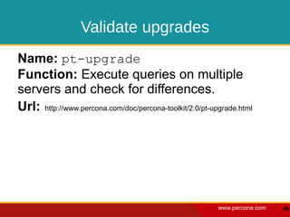 Validate upgrades
Name: pt-upgrade
Function: Execute queries on multiple
servers and check for differences.
Url: http://www.percona.com/doc/percona-toolkit/2.0/pt-upgrade.html




                                                         www.percona.com   40
 