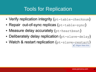 Tools for Replication
●   Verify replication integrity (pt-table-checksum)
●   Repair out-of-sync replicas (pt-table-sync)
●   Measure delay accurately (pt-heartbeat)
●   Deliberately delay replication (pt-slave-delay)
●   Watch & restart replication (pt-slave-restart)




                                         www.percona.com   42
 