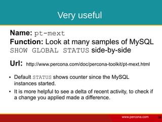 Very useful
Name: pt-mext
Function: Look at many samples of MySQL
SHOW GLOBAL STATUS side-by-side
Url:     http://www.percona.com/doc/percona-toolkit/pt-mext.html

●   Default STATUS shows counter since the MySQL
    instances started.
●   It is more helpful to see a delta of recent activity, to check if
    a change you applied made a difference.


                                                      www.percona.com   50
 