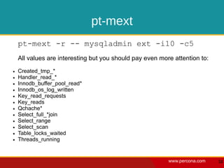 pt-mext
    pt-mext -r -- mysqladmin ext -i10 -c5
    All values are interesting but you should pay even more attention to:
●   Created_tmp_*
●   Handler_read_*
●   Innodb_buffer_pool_read*
●   Innodb_os_log_written
●   Key_read_requests
●   Key_reads
●   Qchache*
●   Select_full_*join
●   Select_range
●   Select_scan
●   Table_locks_waited
●   Threads_running


                                                          www.percona.com   51
 