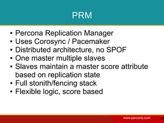 PRM
●   Percona Replication Manager
●   Uses Corosync / Pacemaker
●   Distributed architecture, no SPOF
●   One master multiple slaves
●   Slaves maintain a master score attribute
    based on replication state
●   Full stonith/fencing stack
●   Flexible logic, score based


                                    www.percona.com   58
 