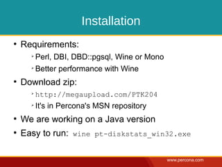 Installation
●
    Requirements:
      ➢
          Perl, DBI, DBD::pgsql, Wine or Mono
      ➢
          Better performance with Wine
●
    Download zip:
      ➢
          http://megaupload.com/PTK204
      ➢
          It's in Percona's MSN repository
●
    We are working on a Java version
●
    Easy to run: wine pt-diskstats_win32.exe

                                                www.percona.com
 