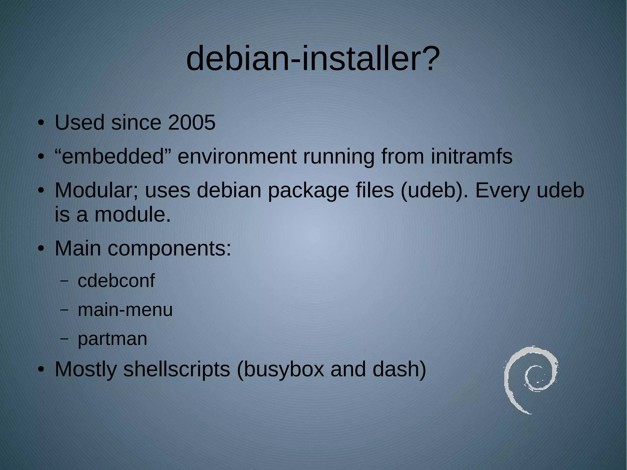 debian-installer?
● Used since 2005
● “embedded” environment running from initramfs
● Modular; uses debian package files (udeb). Every udeb
is a module.
● Main components:
– cdebconf
– main-menu
– partman
● Mostly shellscripts (busybox and dash)
 