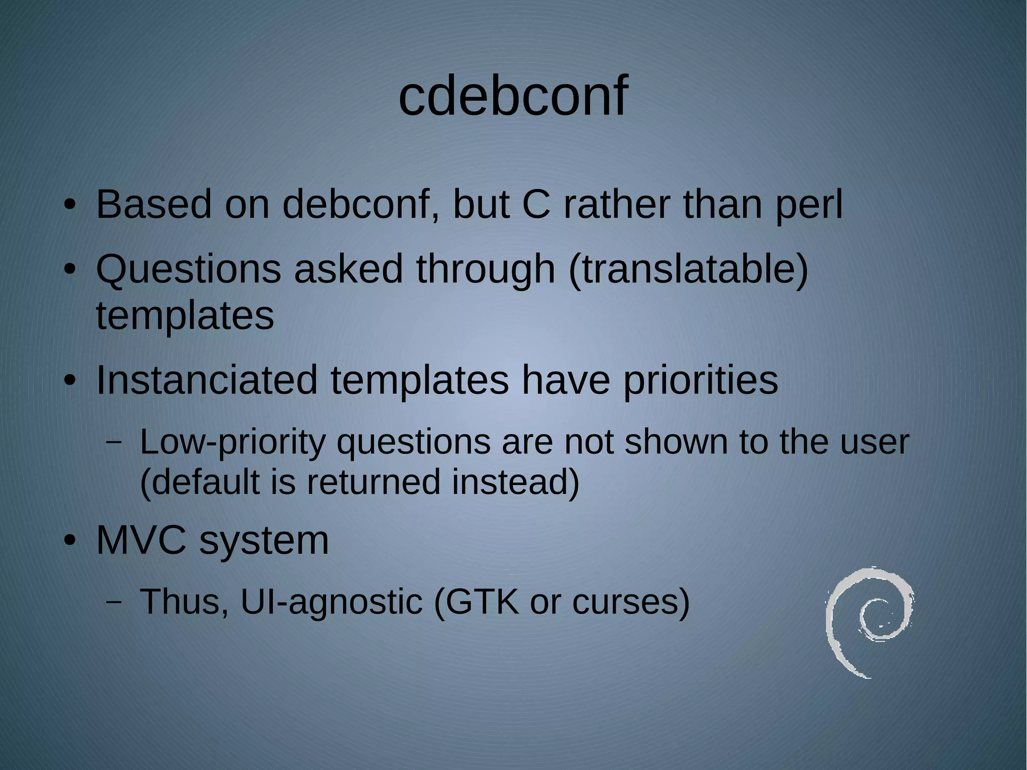 cdebconf
● Based on debconf, but C rather than perl
● Questions asked through (translatable)
templates
● Instanciated templates have priorities
– Low-priority questions are not shown to the user
(default is returned instead)
● MVC system
– Thus, UI-agnostic (GTK or curses)
 