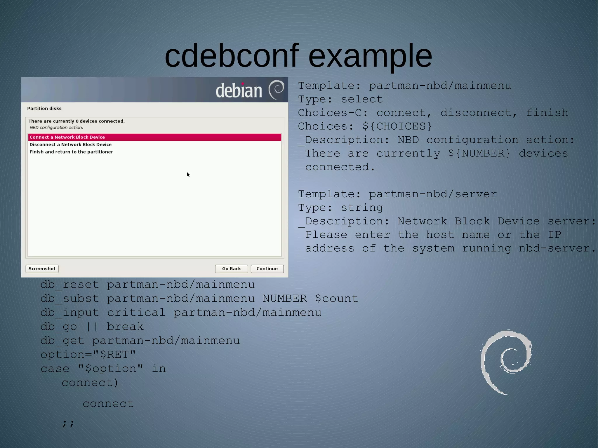 cdebconf example
Template: partman-nbd/mainmenu
Type: select
Choices-C: connect, disconnect, finish
Choices: ${CHOICES}
_Description: NBD configuration action:
There are currently ${NUMBER} devices
connected.
Template: partman-nbd/server
Type: string
_Description: Network Block Device server:
Please enter the host name or the IP
address of the system running nbd-server.
db_reset partman-nbd/mainmenu
db_subst partman-nbd/mainmenu NUMBER $count
db_input critical partman-nbd/mainmenu
db_go || break
db_get partman-nbd/mainmenu
option="$RET"
case "$option" in
connect)
connect
;;
 