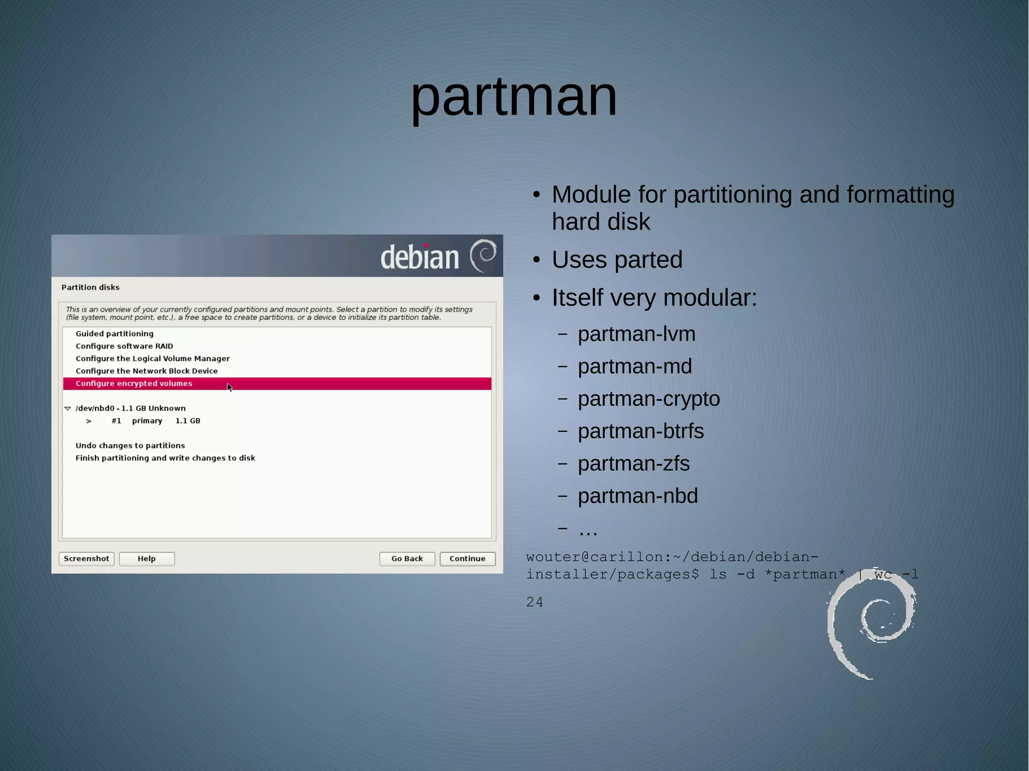 partman
● Module for partitioning and formatting
hard disk
● Uses parted
● Itself very modular:
– partman-lvm
– partman-md
– partman-crypto
– partman-btrfs
– partman-zfs
– partman-nbd
– …
wouter@carillon:~/debian/debian-
installer/packages$ ls -d *partman* | wc -l
24
 