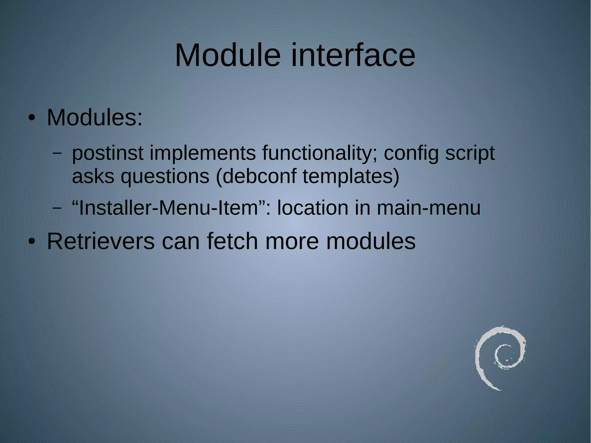 Module interface
● Modules:
– postinst implements functionality; config script
asks questions (debconf templates)
– “Installer-Menu-Item”: location in main-menu
● Retrievers can fetch more modules
 