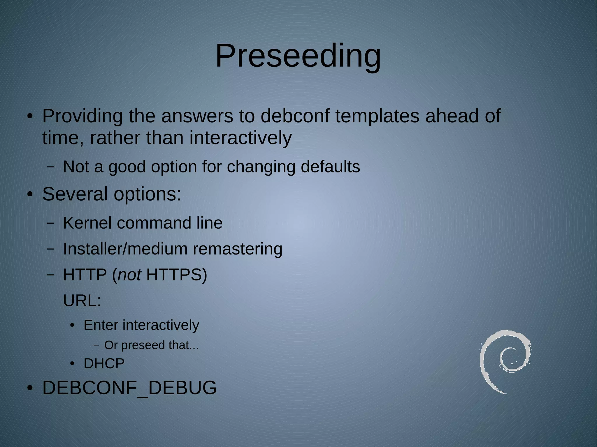 Preseeding
● Providing the answers to debconf templates ahead of
time, rather than interactively
– Not a good option for changing defaults
● Several options:
– Kernel command line
– Installer/medium remastering
– HTTP (not HTTPS)
URL:
● Enter interactively
– Or preseed that...
● DHCP
● DEBCONF_DEBUG
 